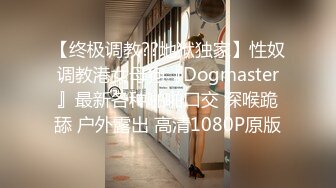 【终极调教??地狱独家】性奴调教港女母狗『Dogmaster』最新各种啪啪口交 深喉跪舔 户外露出 高清1080P原版