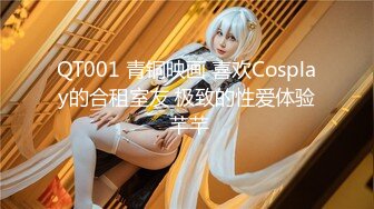 QT001 青铜映画 喜欢Cosplay的合租室友 极致的性爱体验 芊芊