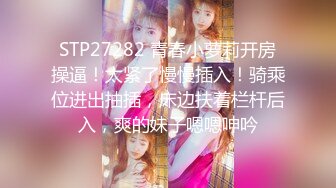 STP27282 青春小萝莉开房操逼！太紧了慢慢插入！骑乘位进出抽插，床边扶着栏杆后入，爽的妹子嗯嗯呻吟