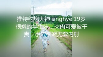 推特约炮大神 singhye 19岁很嫩的学生妹，肉肉可爱被干爽，小穴很嫩无套内射