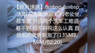 【新片速遞】&nbsp;&nbsp; 大姐去洗车 光屁屁和老公坐在车里 外面两个洗车工难道看不到 目不斜视这么认真 直接啪啪就更刺激了[135MB/MP4/02:20]