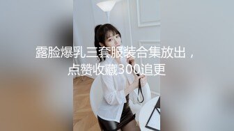 露脸爆乳三套服装合集放出，点赞收藏300追更