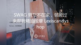 SWAG 男友不在家，邻居过来帮我精油按摩 Lexiscandyshop